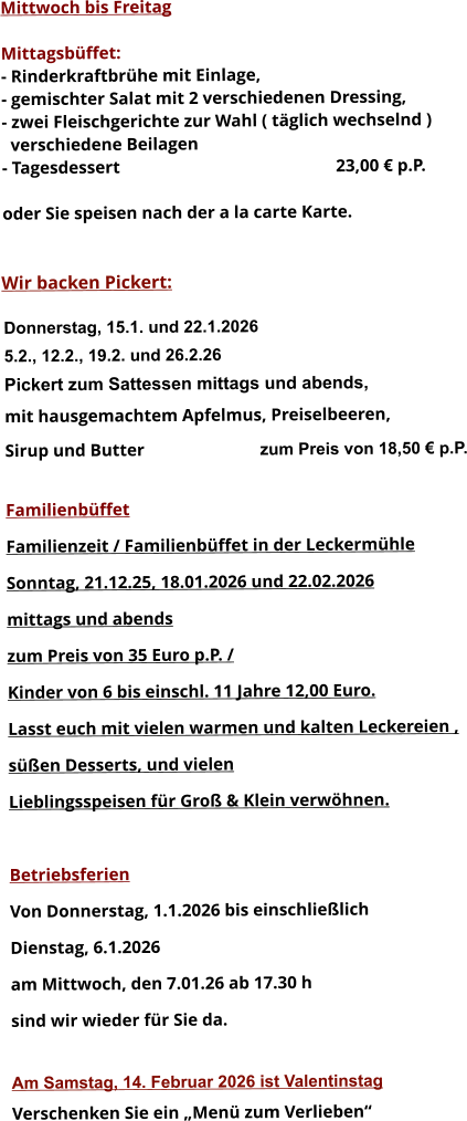 Mittwoch bis Freitag  Mittagsbüffet: - Rinderkraftbrühe mit Einlage, - gemischter Salat mit 2 verschiedenen Dressing, - zwei Fleischgerichte zur Wahl ( täglich wechselnd )   verschiedene Beilagen - Tagesdessert						23,00 € p.P.  oder Sie speisen nach der a la carte Karte.   Wir backen Pickert:  Donnerstag, 15.1. und 22.1.2026 5.2., 12.2., 19.2. und 26.2.26 Pickert zum Sattessen mittags und abends,  mit hausgemachtem Apfelmus, Preiselbeeren,  Sirup und Butter			 zum Preis von 18,50 € p.P.  Familienbüffet Familienzeit / Familienbüffet in der Leckermühle Sonntag, 21.12.25, 18.01.2026 und 22.02.2026 mittags und abends  zum Preis von 35 Euro p.P. /  Kinder von 6 bis einschl. 11 Jahre 12,00 Euro. Lasst euch mit vielen warmen und kalten Leckereien ,  süßen Desserts, und vielen  Lieblingsspeisen für Groß & Klein verwöhnen.  Betriebsferien Von Donnerstag, 1.1.2026 bis einschließlich  Dienstag, 6.1.2026 am Mittwoch, den 7.01.26 ab 17.30 h sind wir wieder für Sie da.  Am Samstag, 14. Februar 2026 ist Valentinstag Verschenken Sie ein „Menü zum Verlieben“        