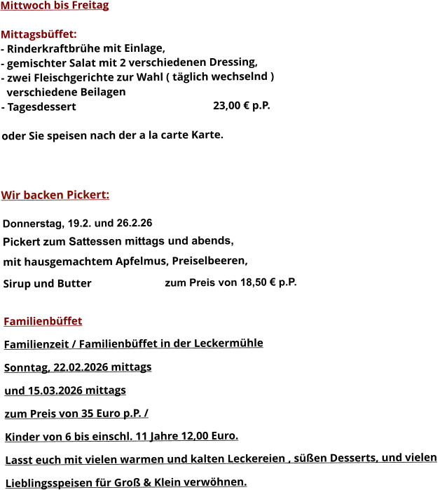 Mittwoch bis Freitag  Mittagsbüffet: - Rinderkraftbrühe mit Einlage, - gemischter Salat mit 2 verschiedenen Dressing, - zwei Fleischgerichte zur Wahl ( täglich wechselnd )   verschiedene Beilagen - Tagesdessert						23,00 € p.P.  oder Sie speisen nach der a la carte Karte.    Wir backen Pickert:  Donnerstag, 19.2. und 26.2.26 Pickert zum Sattessen mittags und abends,  mit hausgemachtem Apfelmus, Preiselbeeren,  Sirup und Butter			 zum Preis von 18,50 € p.P.  Familienbüffet Familienzeit / Familienbüffet in der Leckermühle Sonntag, 22.02.2026 mittags  und 15.03.2026 mittags  zum Preis von 35 Euro p.P. /  Kinder von 6 bis einschl. 11 Jahre 12,00 Euro. Lasst euch mit vielen warmen und kalten Leckereien , süßen Desserts, und vielen  Lieblingsspeisen für Groß & Klein verwöhnen.        