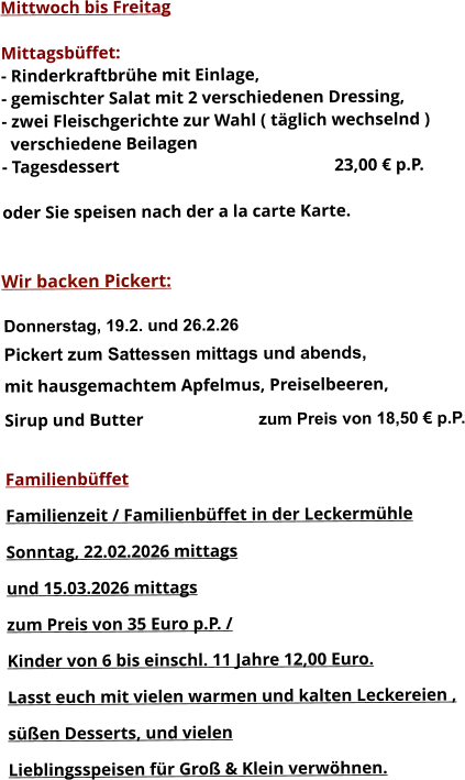 Mittwoch bis Freitag  Mittagsbüffet: - Rinderkraftbrühe mit Einlage, - gemischter Salat mit 2 verschiedenen Dressing, - zwei Fleischgerichte zur Wahl ( täglich wechselnd )   verschiedene Beilagen - Tagesdessert						23,00 € p.P.  oder Sie speisen nach der a la carte Karte.   Wir backen Pickert:  Donnerstag, 19.2. und 26.2.26 Pickert zum Sattessen mittags und abends,  mit hausgemachtem Apfelmus, Preiselbeeren,  Sirup und Butter			 zum Preis von 18,50 € p.P.  Familienbüffet Familienzeit / Familienbüffet in der Leckermühle Sonntag, 22.02.2026 mittags und 15.03.2026 mittags  zum Preis von 35 Euro p.P. /  Kinder von 6 bis einschl. 11 Jahre 12,00 Euro. Lasst euch mit vielen warmen und kalten Leckereien ,  süßen Desserts, und vielen  Lieblingsspeisen für Groß & Klein verwöhnen.       